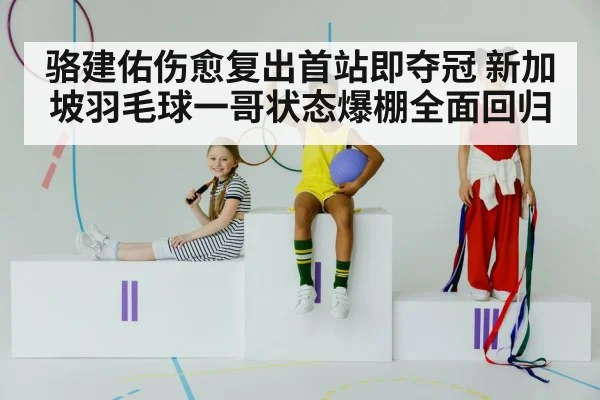 骆建佑伤愈复出首站即夺冠 新加坡羽毛球一哥状态爆棚全面回归