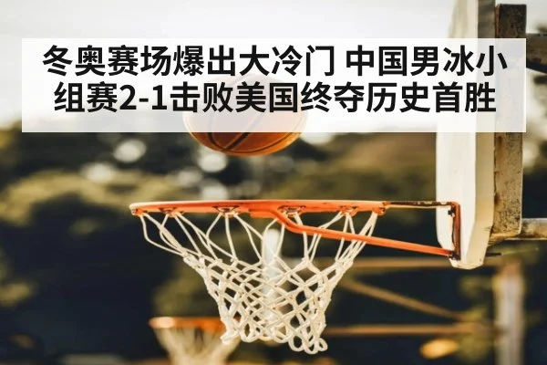 冬奥赛场爆出大冷门 中国男冰小组赛2-1击败美国终夺历史首胜