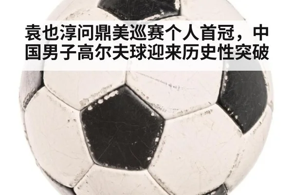 袁也淳问鼎美巡赛个人首冠,中国男子高尔夫球迎来历史性突破