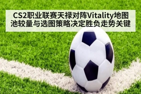 CS2职业联赛天禄对阵Vitality地图池较量与选图策略决定胜负走势关键